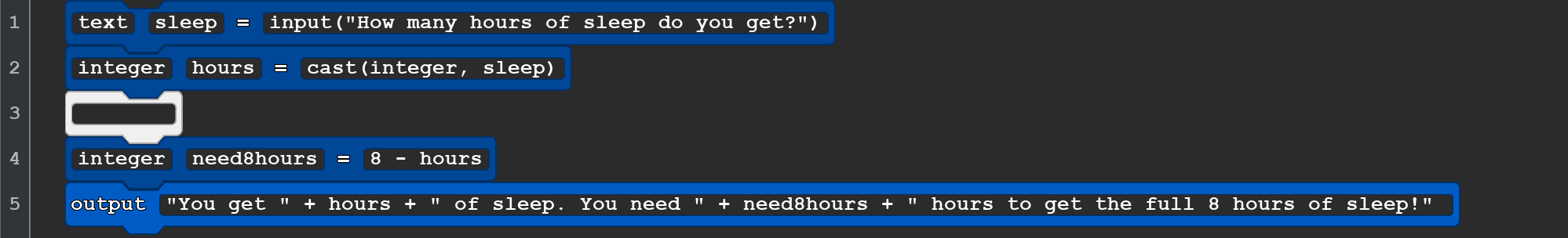 A Quorum code snippet that reads:
         text sleep = input(''How many hours of sleep do you get?'')
integer hours = cast(integer, sleep)

integer need8hours = 8 - hours
output ''You get '' + hours + '' of sleep. You need '' + need8hours + '' hours to get the full 8 hours of sleep!''
